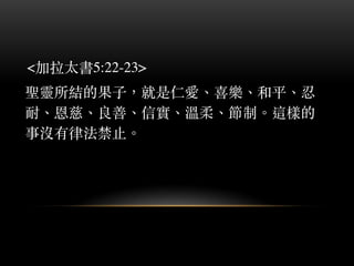 <加拉太書5:22-23>
聖靈所結的果⼦子，就是仁愛、︑喜樂、︑和平、︑忍
耐、︑恩慈、︑良善、︑信實、︑溫柔、︑節制。︒這樣的
事沒有律法禁⽌止。︒
 