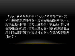 1.Agape: 在新約聖經中，”agape”解釋為仁慈、︑無
私、︑主動與無條件的愛。︒這種愛就是指神的愛，主
動不是出於情感，⽽而是出於理智，不是由於對⽅方的
愛⽽而引起的反應，⽽而是主動的愛。︒舊約聖經希臘⽂文
譯本開始⽤用這個字來表達神的愛，在新約聖經最常
⽤用此字。︒
 