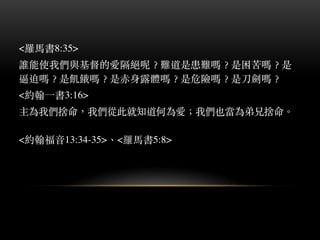 <羅⾺馬書8:35>
誰能使我們與基督的愛隔絕呢︖？難道是患難嗎︖？是困苦嗎︖？是
逼迫嗎︖？是飢餓嗎︖？是⾚赤身露體嗎︖？是危險嗎︖？是⼑刀劍嗎︖？
<約翰⼀一書3:16>
主為我們捨命，我們從此就知道何為愛︔；我們也當為弟兄捨命。︒
<約翰福⾳音13:34-35>、︑<羅⾺馬書5:8>
 