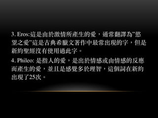 3. Eros:這是由於激情所產⽣生的愛，通常翻譯為”慾
望之愛”這是古典希臘⽂文著作中最常出現的字，但是
新約聖經沒有使⽤用過此字。︒
4. Phileo: 是指⼈人的愛，是出於情感或由情感的反應
⽽而產⽣生的愛，並且是感覺多於理智，這個詞在新約
出現了25次。︒
 
