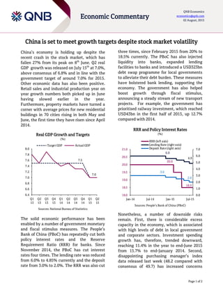 Page 1 of 2
Economic Commentary
QNB Economics
economics@qnb.com
02 August, 2015
China is set to meet growth targets despite stock market volatility
China’s economy is holding up despite the
recent crash in the stock market, which has
fallen 27% from its peak on 8th
June. Q2 real
GDP growth was released on July 15th
at 7.0%,
above consensus of 6.8% and in line with the
government target of around 7.0% for 2015.
Other economic data has also been positive.
Retail sales and industrial production year on
year growth numbers both picked up in June
having slowed earlier in the year.
Furthermore, property markets have turned a
corner with average prices for new residential
buildings in 70 cities rising in both May and
June, the first time they have risen since April
2014.
Real GDP Growth and Targets
(%)
Sources: National Bureau of Statistics
The solid economic performance has been
enabled by a number of government monetary
and fiscal stimulus measures. The People’s
Bank of China (PBoC) has repeatedly cut both
policy interest rates and the Reserve
Requirement Ratio (RRR) for banks. Since
November 2014, the PBoC has cut interest
rates four times. The lending rate was reduced
from 6.0% to 4.85% currently and the deposit
rate from 3.0% to 2.0%. The RRR was also cut
three times, since February 2015 from 20% to
18.5% currently. The PBoC has also injected
liquidity into banks, expanded lending
facilities to banks and introduced a USD323bn
debt swap programme for local governments
to alleviate their debt burden. These measures
have bolstered bank lending, supporting the
economy. The government has also helped
boost growth through fiscal stimulus,
announcing a steady stream of new transport
projects. For example, the government has
prioritised railway investment, which reached
USD43bn in the first half of 2015, up 12.7%
compared with 2014.
RRR and Policy Interest Rates
(%)
Sources: People’s Bank of China (PBoC)
Nonetheless, a number of downside risks
remain. First, there is considerable excess
capacity in the economy, which is associated
with high levels of debt in local government
and corporate sectors. Investment spending
growth has, therefore, trended downward,
reaching 11.4% in the year to end-June 2015
from 15.7% to end-January 2014. Second,
disappointing purchasing manager’s index
data released last week (48.2 compared with
consensus of 49.7) has increased concerns
7.5
7.0
6.4
6.6
6.8
7.0
7.2
7.4
7.6
7.8
8.0
Q1
13
Q2
13
Q3
13
Q4
13
Q1
14
Q2
14
Q3
14
Q4
14
Q1
15
Q2
15
Target GDP Actual GDP
20.0
18.5
6.0
4.9
3.0
2.0
0.0
1.0
2.0
3.0
4.0
5.0
6.0
7.0
18.0
18.5
19.0
19.5
20.0
20.5
21.0
Jan-14 Jul-14 Jan-15 Jul-15
RRR (left axis)
Lending Rate (right axis)
Deposit Rate(right axis)
 