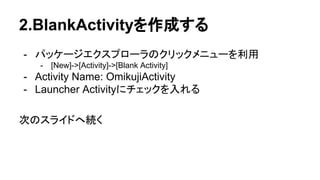 2.BlankActivityを作成する
- パッケージエクスプローラのクリックメニューを利用
- [New]->[Activity]->[Blank Activity]
- Activity Name: OmikujiActivity
- Launcher Activityにチェックを入れる
次のスライドへ続く
 