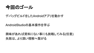 今回のゴール
デバッグビルドをしたAndroidアプリを動かす
AndroidStudioの基本操作を学ぶ
興味があれば資料にない事にも挑戦してみる(任意)
失敗は、より深い理解へ繋がる
 