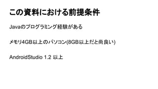 この資料における前提条件
Javaのプログラミング経験がある
メモリ4GB以上のパソコン(8GB以上だと尚良い)
AndroidStudio 1.2 以上
 