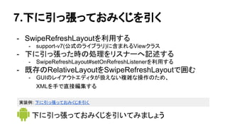 7.下に引っ張っておみくじを引く
- SwipeRefreshLayoutを利用する
- support-v7(公式のライブラリ)に含まれるViewクラス
- 下に引っ張った時の処理をリスナーへ記述する
- SwipeRefreshLayout#setOnRefreshListenerを利用する
- 既存のRelativeLayoutをSwipeRefreshLayoutで囲む
- GUIのレイアウトエディタが扱えない複雑な操作のため、
XMLを手で直接編集する
下に引っ張っておみくじを引いてみましょう
実装例: 下に引っ張っておみくじを引く
 