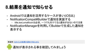 8.結果を通知で知らせる
- Androidでは通知を活用するケースが多い(iOS比)
- NotificationCompat#Builderで通知を実装する
- title,text,smallIconは必須、一つでも欠けてると通知が出ないので注意
- NotificationManagerを利用してBuilderで生成した通知を
表示する
通知が表示される事を確認してみましょう
実装例: おみくじの結果を通知で知らせる
 