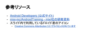 参考リソース
- Android Developers (公式サイト)
- mixi-inc/AndroidTraining - mixi社の研修資料
- スライド内で利用しているドロイド君のアイコン
- Creative Commons Atteribution 3.0 でライセンスされています
 