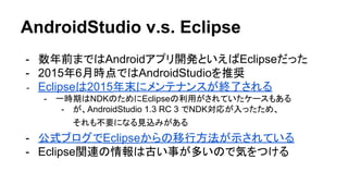 AndroidStudio v.s. Eclipse
- 数年前まではAndroidアプリ開発といえばEclipseだった
- 2015年6月時点ではAndroidStudioを推奨
- Eclipseは2015年末にメンテナンスが終了される
- 一時期はNDKのためにEclipseの利用がされていたケースもある
- が、AndroidStudio 1.3 RC 3 でNDK対応が入ったため、
それも不要になる見込みがある
- 公式ブログでEclipseからの移行方法が示されている
- Eclipse関連の情報は古い事が多いので気をつける
 