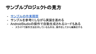 サンプルプロジェクトの見方
- サンプルの作業履歴
- サンプルを参考にしながら実装を進める
- AndroidStudioの操作で自動生成されるコードもある
- スライドで操作方法を示しているものは、操作をしてから編集をする
 