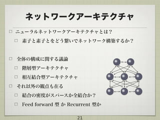 ネットワークアーキテクチャ
ニューラルネットワークアーキテクチャとは？
素子と素子とをどう繋いでネットワーク構築するか？
全体の構成に関する議論
階層型アーキテクチャ
相互結合型アーキテクチャ
それ以外の観点も在る
結合の密度がスパースか全結合か？
Feed forward 型 か Recurrent 型か
21
 