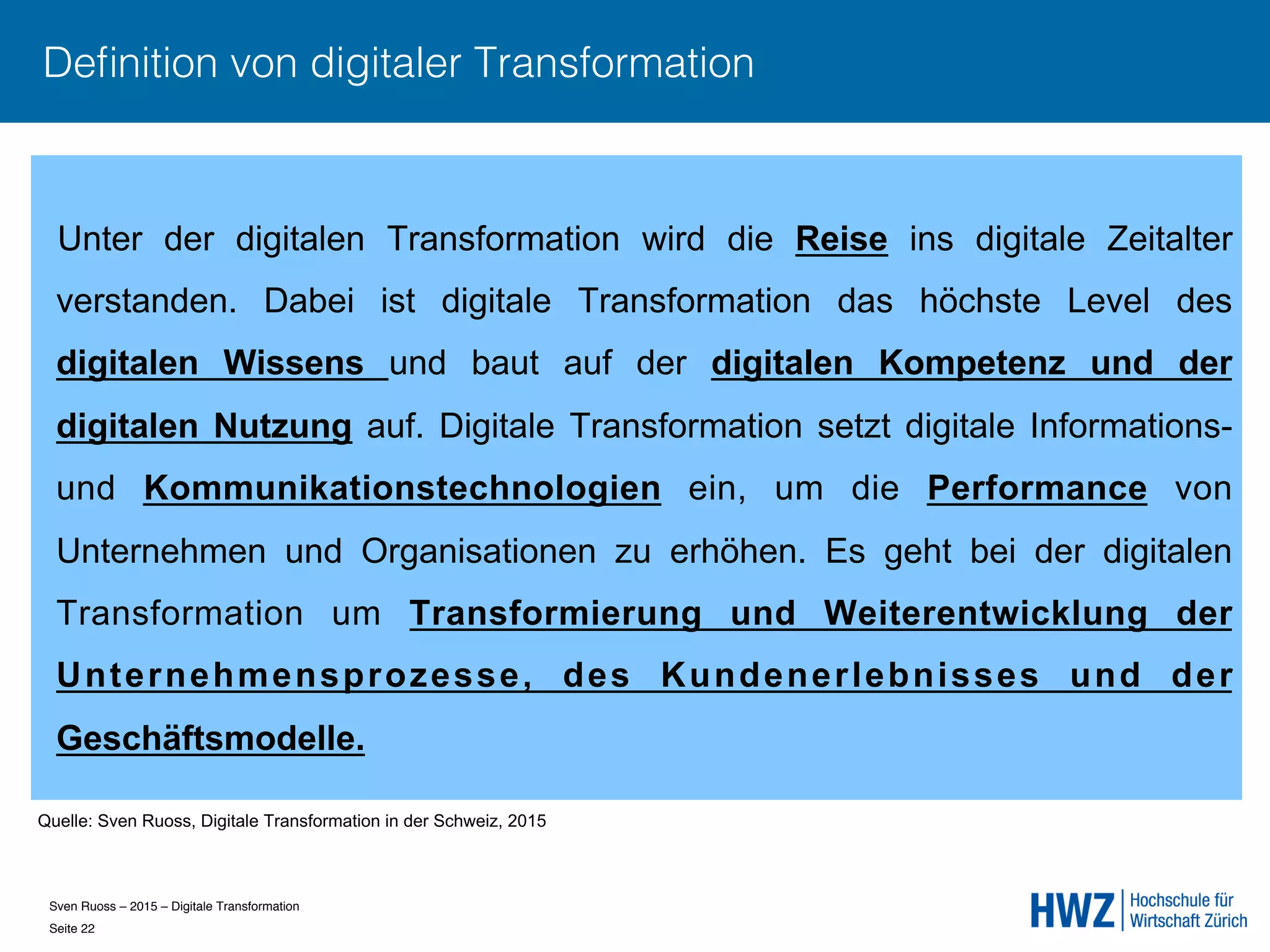 Sven Ruoss – 2015 – Digitale Transformation  
Seite 22!
Deﬁnition von digitaler Transformation
Unter der digitalen Transformation wird die Reise ins digitale Zeitalter
verstanden. Dabei ist digitale Transformation das höchste Level des
digitalen Wissens und baut auf der digitalen Kompetenz und der
digitalen Nutzung auf. Digitale Transformation setzt digitale Informations-
und Kommunikationstechnologien ein, um die Performance von
Unternehmen und Organisationen zu erhöhen. Es geht bei der digitalen
Transformation um Transformierung und Weiterentwicklung der
Unternehmensprozesse, des Kundenerlebnisses und der
Geschäftsmodelle.
Quelle: Sven Ruoss, Digitale Transformation in der Schweiz, 2015
 