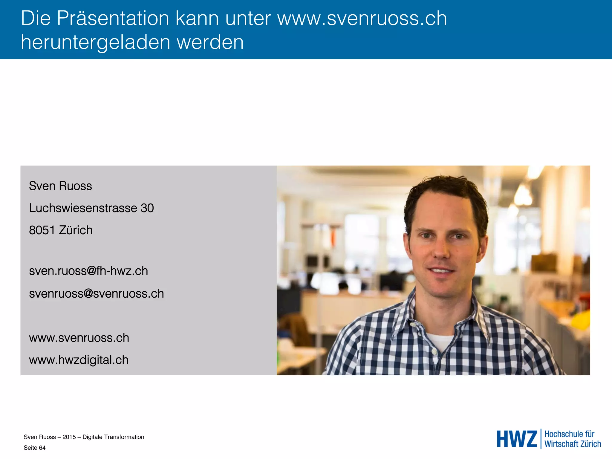 Sven Ruoss – 2015 – Digitale Transformation  
Seite 64!
Die Präsentation kann unter www.svenruoss.ch
heruntergeladen werden
Sven Ruoss
Luchswiesenstrasse 30
8051 Zürich
sven.ruoss@fh-hwz.ch
svenruoss@svenruoss.ch
www.svenruoss.ch
www.hwzdigital.ch
 