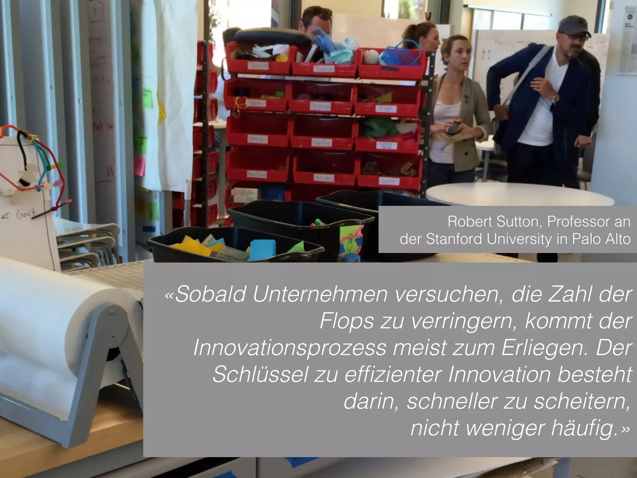 Sven Ruoss – 2015 – Digitale Transformation  
Seite 8!
«Sobald Unternehmen versuchen, die Zahl der
Flops zu verringern, kommt der
Innovationsprozess meist zum Erliegen. Der
Schlüssel zu efﬁzienter Innovation besteht
darin, schneller zu scheitern,
nicht weniger häuﬁg.»
Robert Sutton, Professor an
der Stanford University in Palo Alto
 