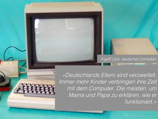 Sven Ruoss – 2015 – Digitale Transformation  
Seite 14!
«Deutschlands Eltern sind verzweifelt.
Immer mehr Kinder verbringen ihre Zeit
mit dem Computer. Die meisten, um
Mama und Papa zu erklären, wie er
funktioniert.»
Ingolf Lück, deutscher Comedian
 