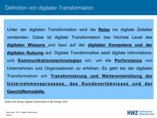Sven Ruoss – 2015 – Digitale Transformation  
Seite 22!
Deﬁnition von digitaler Transformation
Unter der digitalen Transformation wird die Reise ins digitale Zeitalter
verstanden. Dabei ist digitale Transformation das höchste Level des
digitalen Wissens und baut auf der digitalen Kompetenz und der
digitalen Nutzung auf. Digitale Transformation setzt digitale Informations-
und Kommunikationstechnologien ein, um die Performance von
Unternehmen und Organisationen zu erhöhen. Es geht bei der digitalen
Transformation um Transformierung und Weiterentwicklung der
Unternehmensprozesse, des Kundenerlebnisses und der
Geschäftsmodelle.
Quelle: Sven Ruoss, Digitale Transformation in der Schweiz, 2015
 
