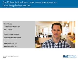 Sven Ruoss – 2015 – Digitale Transformation  
Seite 64!
Die Präsentation kann unter www.svenruoss.ch
heruntergeladen werden
Sven Ruoss
Luchswiesenstrasse 30
8051 Zürich
sven.ruoss@fh-hwz.ch
svenruoss@svenruoss.ch
www.svenruoss.ch
www.hwzdigital.ch
 