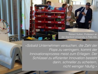 Sven Ruoss – 2015 – Digitale Transformation  
Seite 8!
«Sobald Unternehmen versuchen, die Zahl der
Flops zu verringern, kommt der
Innovationsprozess meist zum Erliegen. Der
Schlüssel zu efﬁzienter Innovation besteht
darin, schneller zu scheitern,
nicht weniger häuﬁg.»
Robert Sutton, Professor an
der Stanford University in Palo Alto
 
