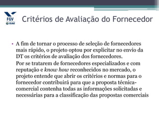 Critérios de Avaliação do Fornecedor
• A fim de tornar o processo de seleção de fornecedores
mais rápido, o projeto optou por explicitar no envio da
DT os critérios de avaliação dos fornecedores.
Por se tratarem de fornecedores especializados e com
reputação e know how reconhecidos no mercado, o
projeto entende que abrir os critérios e normas para o
fornecedor contribuirá para que a proposta técnica-
comercial contenha todas as informações solicitadas e
necessárias para a classificação das propostas comerciais
 