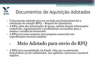 Documentos de Aquisição Adotados
• O documento adotado para ser enviado aos fornecedores foi a
solicitação de cotação )RFQ – Request for Quotation).
• A RFQ, além das informações de preço, solicita demais informações
comerciais, organizacionais e profissionais necessárias para a
analise e escolha do fornecedor.
• A RFQ terá como resposta uma proposta comercial com
especificações técnicas também.
 Meio Adotado para envio do RFQ
• A RFQ será encaminhada via Email, visto que os potenciais
fornecedores já são cadastrados, isso agilizara o processo e manterá
registro.
 