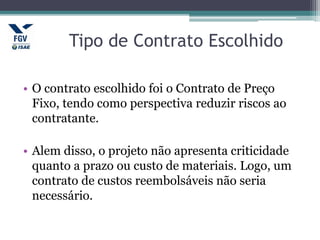 Tipo de Contrato Escolhido
• O contrato escolhido foi o Contrato de Preço
Fixo, tendo como perspectiva reduzir riscos ao
contratante.
• Alem disso, o projeto não apresenta criticidade
quanto a prazo ou custo de materiais. Logo, um
contrato de custos reembolsáveis não seria
necessário.
 