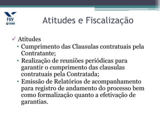 Atitudes e Fiscalização
 Atitudes
• Cumprimento das Clausulas contratuais pela
Contratante;
• Realização de reuniões periódicas para
garantir o cumprimento das clausulas
contratuais pela Contratada;
• Emissão de Relatórios de acompanhamento
para registro de andamento do processo bem
como formalização quanto a efetivação de
garantias.
 