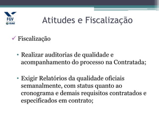 Atitudes e Fiscalização
 Fiscalização
• Realizar auditorias de qualidade e
acompanhamento do processo na Contratada;
• Exigir Relatórios da qualidade oficiais
semanalmente, com status quanto ao
cronograma e demais requisitos contratados e
especificados em contrato;
 