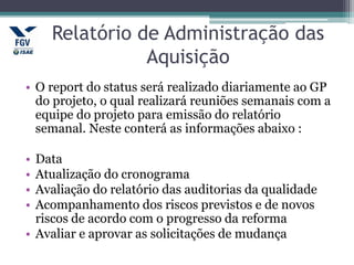 Relatório de Administração das
Aquisição
• O report do status será realizado diariamente ao GP
do projeto, o qual realizará reuniões semanais com a
equipe do projeto para emissão do relatório
semanal. Neste conterá as informações abaixo :
• Data
• Atualização do cronograma
• Avaliação do relatório das auditorias da qualidade
• Acompanhamento dos riscos previstos e de novos
riscos de acordo com o progresso da reforma
• Avaliar e aprovar as solicitações de mudança
 