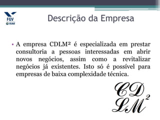 Descrição da Empresa
• A empresa CDLM² é especializada em prestar
consultoria a pessoas interessadas em abrir
novos negócios, assim como a revitalizar
negócios já existentes. Isto só é possível para
empresas de baixa complexidade técnica.
 
