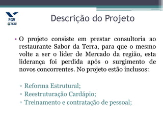 Descrição do Projeto
• O projeto consiste em prestar consultoria ao
restaurante Sabor da Terra, para que o mesmo
volte a ser o líder de Mercado da região, esta
liderança foi perdida após o surgimento de
novos concorrentes. No projeto estão inclusos:
▫ Reforma Estrutural;
▫ Reestruturação Cardápio;
▫ Treinamento e contratação de pessoal;
 