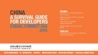 CHINA
A SURVIVAL GUIDE
FOR DEVELOPERS
CASUAL CONNECT USA
2015
@STEPHINANERS @_SUPERDATA @YODO1 @MYGAMEZCHINA @CASUALCONNECT #CASUALCONNECTUSA
Panelists
Jung Suh, VP of Global Publishing
Yodo1 Games
Mikael Leinonen, CEO & Co-founder
MyGamez, Ltd.
Philip Aronson, Founder
QDog Productions
Alfredo Rudas, VP & Co-Founder
Kick9
Moderator
Stephanie Llamas, Director of Research
SuperData Research
 