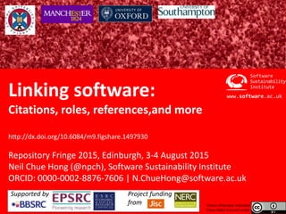 Software Sustainability Institute
www.software.ac.uk
Linking software:
Citations, roles, references,and more
http://dx.doi.org/10.6084/m9.figshare.1497930
Repository Fringe 2015, Edinburgh, 3-4 August 2015
Neil Chue Hong (@npch), Software Sustainability Institute
ORCID: 0000-0002-8876-7606 | N.ChueHong@software.ac.uk
Institute
Software
Sustainability
www.software.ac.uk
Unless otherwise indicated
these slides licensed under
Supported by Project funding
from
 