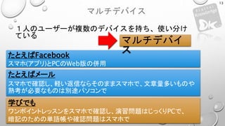 マルチデバイス
１人のユーザーが複数のデバイスを持ち、使い分け
ている
13
たとえばFacebook
スマホ(アプリ)とPCのWeb版の併用
たとえばメール
スマホで確認し、軽い返信ならそのままスマホで、文章量多いものや
熟考が必要なものは別途パソコンで
学びでも
ワンポイントレッスンをスマホで確認し、演習問題はじっくりPCで、
暗記のための単語帳や確認問題はスマホで
マルチデバイ
ス
 