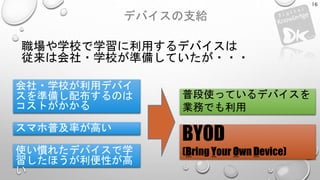 デバイスの支給
16
会社・学校が利用デバイ
スを準備し配布するのは
コストがかかる
スマホ普及率が高い
使い慣れたデバイスで学
習したほうが利便性が高
い
職場や学校で学習に利用するデバイスは
従来は会社・学校が準備していたが・・・
普段使っているデバイスを
業務でも利用
BYOD
(Bring Your Own Device)
 