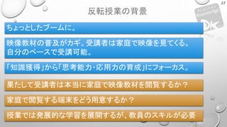 反転授業の背景
27
ちょっとしたブームに。
映像教材の普及がカギ。受講者は家庭で映像を見てくる。
自分のペースで受講可能。
「知識獲得」から「思考能力・応用力の育成」にフォーカス。
果たして受講者は本当に家庭で映像教材を閲覧するか？
家庭で閲覧する端末をどう用意するか？
授業では発展的な学習を展開するが、教員のスキルが必要
 