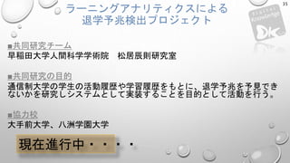 ラーニングアナリティクスによる
退学予兆検出プロジェクト
■共同研究チーム
早稲田大学人間科学学術院 松居辰則研究室
■共同研究の目的
通信制大学の学生の活動履歴や学習履歴をもとに、退学予兆を予見でき
ないかを研究しシステムとして実装することを目的として活動を行う。
■協力校
大手前大学、八洲学園大学
35
現在進行中・・・・
 