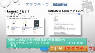 Amazonの「おすす
め」って、
結構図星じゃないです
か？
アダプティブ（Adaptive）
利用者の検索文字列や閲覧履歴や購買履歴から
「次に何が欲しいか」をおすすめ（レコメンド）するための技
術を
学習に転用できないか？ これが『アダプティブ』
Google検索も図星ですよね？
37
 