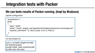 Integration tests with Packer
We can tests results of Packer running. (Impl by @udzura)
"provisioners": [
(snip)
{
"type":...