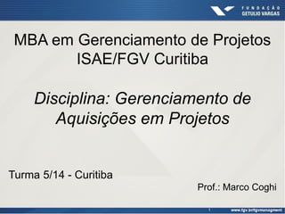 1
MBA em Gerenciamento de Projetos
ISAE/FGV Curitiba
Disciplina: Gerenciamento de
Aquisições em Projetos
Turma 5/14 - Curitiba
Prof.: Marco Coghi
 