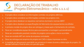 DECLARAÇÃO DETRABALHO
(Projeto Eletromecânico – wbs 1.1.1.1)
1. O projeto deve considerar as informações contidas nos projetos elétricos.
2. O projeto deve considerar as informações contidas nos projetos civis.
3. O projeto deve obedecer os requisitos normativos da Aneel e normas ABNT.
4. O projeto deve obedecer as especificações do fabricante dos equipamentos escolhidos
5. A primeira revisão do projeto deve ser entregue 3 meses após o fechamento do contrato.
6. Deve ser considerada equipe técnica para acompanhar a montagem quinzenalmente.
7. Deve ser considerado possíveis revisões do projeto como ações a riscos ocorridos.
8. Deve ser emitido ART em nome da empresa contratada.
9. Deve ser entregue em arquivos do projeto em CAD e cópias impressas na obra.
10. A medição do faturamento será 80% nos primeiros 6 meses durante a elaboração do projeto. Os
demais 20% até o final da obra, em parcela iguais.
 
