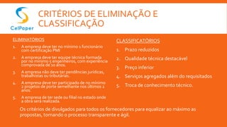 CRITÉRIOS DE ELIMINAÇÃO E
CLASSIFICAÇÃO
ELIMINATÓRIOS
1. A empresa deve ter no mínimo 1 funcionário
com certificação PMI
2. A empresa deve ter equipe técnica formada
por no mínimo 5 engenheiros, com experiência
comprovada de 10 anos.
3. A empresa não deve ter pendências jurídicas,
trabalhistas ou tributárias.
4. A empresa deve ter participado de no mínimo
2 projetos de porte semelhante nos últimos 2
anos.
5. A empresa de ter sede ou filial no estado onde
a obra será realizada.
CLASSIFICATÓRIOS
1. Prazo reduzidos
2. Qualidade técnica destacável
3. Preço inferior
4. Serviços agregados além do requisitados
5. Troca de conhecimento técnico.
Os critérios de divulgados para todos os fornecedores para equalizar ao máximo as
propostas, tornando o processo transparente e ágil.
 