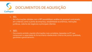 DOCUMENTOS DE AQUISIÇÃO
1. RFI:
 As informações obtidas com o RFI possibilitam análise do possível contratado,
em critérios como a porte da empresa, estabilidade econômica, restrições
jurídicas, volume de negócios e principais clientes
2. RFP:
 Documento emitido visando informações mais completas, baseadas na DT, que
comprovem a capacidade do fornecimento obedecendo critérios de prazos, qualidade,
garantias e gerenciamento.
 