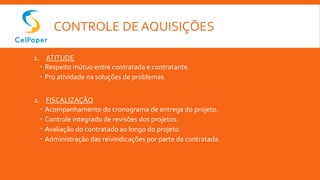 CONTROLE DE AQUISIÇÕES
1. ATITUDE
 Respeito mútuo entre contratada e contratante.
 Pro atividade na soluções de problemas.
2. FISCALIZAÇÃO
 Acompanhamento do cronograma de entrega do projeto.
 Controle integrado de revisões dos projetos.
 Avaliação do contratado ao longo do projeto.
 Administração das reivindicações por parte da contratada.
 