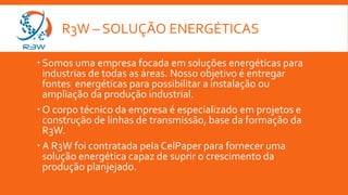 R3W – SOLUÇÃO ENERGÉTICAS
 Somos uma empresa focada em soluções energéticas para
industrias de todas as áreas. Nosso objetivo é entregar
fontes energéticas para possibilitar a instalação ou
ampliação da produção industrial.
 O corpo técnico da empresa é especializado em projetos e
construção de linhas de transmissão, base da formação da
R3W.
 A R3W foi contratada pela CelPaper para fornecer uma
solução energética capaz de suprir o crescimento da
produção planjejado.
 