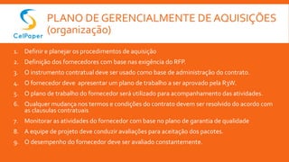 PLANO DE GERENCIALMENTE DE AQUISIÇÕES
(organização)
1. Definir e planejar os procedimentos de aquisição
2. Definição dos fornecedores com base nas exigência do RFP.
3. O instrumento contratual deve ser usado como base de administração do contrato.
4. O fornecedor deve apresentar um plano de trabalho a ser aprovado pela R3W.
5. O plano de trabalho do fornecedor será utilizado para acompanhamento das atividades.
6. Qualquer mudança nos termos e condições do contrato devem ser resolvido do acordo com
as clausulas contratuais
7. Monitorar as atividades do fornecedor com base no plano de garantia de qualidade
8. A equipe de projeto deve conduzir avaliações para aceitação dos pacotes.
9. O desempenho do fornecedor deve ser avaliado constantemente.
 