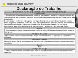 MBA GP 05/2014 - Curitiba- PR 13
Declaração de Trabalho
Declaração de Trabalho (DT) – RFQ-05 – Processo de Contratação de Equipe
Especificações
O processo de contratações deverá realizar a seleção, recrutamento, admissão e integração de mão de
obra qualificada para as diversas atividades da empresa de maneira a possibilitar a prestação de serviços
de qualidade.
O processo deve contar com a divulgação das vagas da empresa, cadastro de currículos em base de
dados, triagem de candidatos, análise dos perfis, aplicação de testes teóricos e práticos, direcionamento
para entrevista na empresa contratante, realização de testes admissionais para os candidatos
selecionados, bem como regularização de documentos para recepção e integração na empresa.
Prazos
O processo de contratação deve acontecer dentro de no máximo 30 dias depois da solicitação por parte
da empresa.
Qualidade Requerida
Os funcionários selecionados e contratados devem cumprir no mínimo os requisitos de escolaridade
solicitados.
Treinamento Desejado
A empresa deverá aplicar testes e treinamentos conforme normativa e materiais entregues pela empresa
contratante.
Garantia
N/A
Aceitação dos Serviços
O serviço será considerado aceito se cumprir todas as especificações e qualidade requerida conforme
referencia.
 