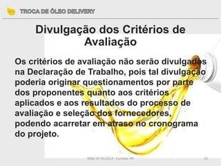 MBA GP 05/2014 - Curitiba- PR 16
Divulgação dos Critérios de
Avaliação
Os critérios de avaliação não serão divulgados
na Declaração de Trabalho, pois tal divulgação
poderia originar questionamentos por parte
dos proponentes quanto aos critérios
aplicados e aos resultados do processo de
avaliação e seleção dos fornecedores,
podendo acarretar em atraso no cronograma
do projeto.
 