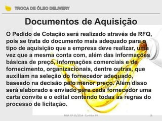 MBA GP 05/2014 - Curitiba- PR 18
Documentos de Aquisição
O Pedido de Cotação será realizado através de RFQ,
pois se trata do documento mais adequado para o
tipo de aquisição que a empresa deve realizar, uma
vez que a mesma conta com, além das informações
básicas de preço, informações comerciais e de
fornecimento, organizacionais, dentre outras, que
auxiliam na seleção do fornecedor adequado,
baseado na decisão pelo menor preço. Além disso
será elaborado e enviado para cada fornecedor uma
carta convite e o edital contendo todas as regras do
processo de licitação.
 