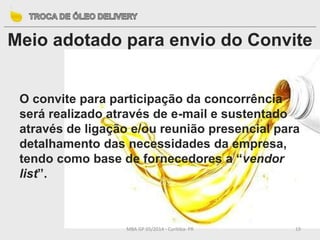 MBA GP 05/2014 - Curitiba- PR 19
Meio adotado para envio do Convite
O convite para participação da concorrência
será realizado através de e-mail e sustentado
através de ligação e/ou reunião presencial para
detalhamento das necessidades da empresa,
tendo como base de fornecedores a “vendor
list”.
 