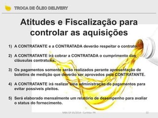 MBA GP 05/2014 - Curitiba- PR 22
Atitudes e Fiscalização para
controlar as aquisições
1) A CONTRATANTE e a CONTRATADA deverão respeitar o contrato.
2) A CONTRATANTE irá cobrar a CONTRATADA o cumprimento das
cláusulas contratuais.
3) Os pagamentos somente serão realizados perante apresentação de
boletins de medição que deverão ser aprovados pela CONTRATANTE.
4) A CONTRATANTE irá realizar uma administração do pagamentos para
evitar possíveis pleitos.
5) Será elaborado mensalmente um relatório de desempenho para avaliar
o status do fornecimento.
 