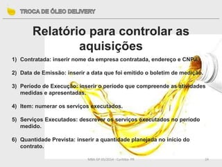 MBA GP 05/2014 - Curitiba- PR 24
Relatório para controlar as
aquisições
1) Contratada: inserir nome da empresa contratada, endereço e CNPJ.
2) Data de Emissão: inserir a data que foi emitido o boletim de medição.
3) Período de Execução: inserir o período que compreende as atividades
medidas e apresentadas.
4) Item: numerar os serviços executados.
5) Serviços Executados: descrever os serviços executados no período
medido.
6) Quantidade Prevista: inserir a quantidade planejada no início do
contrato.
 